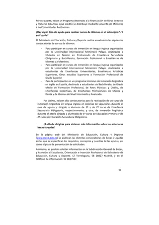 93
Por otra parte, existe un Programa destinado a la financiación de libros de texto
y material didáctico, cuyo crédito se distribuye mediante Acuerdo de Ministros
a las Comunidades Autónomas.
¿Hay algún tipo de ayuda para realizar cursos de idiomas en el extranjero? ¿Y
en España?
El Ministerio de Educación, Cultura y Deporte realiza anualmente las siguientes
convocatorias de cursos de idiomas:
- Para participar en cursos de inmersión en lengua inglesa organizados
por la Universidad Internacional Menéndez Pelayo, destinados a
titulados en Master en Profesorado de Enseñanza Secundaria
Obligatoria y Bachillerato, Formación Profesional y Enseñanzas de
Idiomas y a Maestros.
- Para participar en cursos de inmersión en lengua inglesa organizados
por la Universidad Internacional Menéndez Pelayo, destinados a
estudiantes de Enseñanzas Universitarias, Enseñanzas Artísticas
Superiores, Otros estudios Superiores o Formación Profesional de
Grado Superior
- Para la participación en un programa intensivo de inmersión lingüística
en inglés en España, destinado a estudiantes de Bachillerato, de Grado
Medio de Formación Profesional, de Artes Plásticas y Diseño, de
Enseñanzas Deportivas, de Enseñanzas Profesionales de Música y
Danza y de Idiomas de Nivel Intermedio y Avanzado.
Por último, existen dos convocatorias para la realización de un curso de
inmersión lingüística en lengua inglesa en colonias de vacaciones durante el
mes de agosto y dirigido a alumnos de 1º y de 2º curso de Enseñanza
Secundaria Obligatoria, respectivamente; y otra, de inmersión lingüística
durante el otoño dirigida a alumnado de 6º curso de Educación Primaria y de
2º curso de Educación Secundaria Obligatoria.
¿A dónde dirigirse para obtener más información sobre las anteriores
becas y ayudas?
En la página web del Ministerio de Educación, Cultura y Deporte
(www.mecd.gob.es) se publican las distintas convocatorias de becas y ayudas
en las que se especifican los requisitos, conceptos y cuantías de las ayudas, así
como el plazo de presentación de solicitudes.
Asimismo, es posible solicitar información en la Subdirección General de Becas,
y Atención al Estudiante, Orientación e Inserción Profesional del Ministerio de
Educación, Cultura y Deporte. C/ Torrelaguna, 58 28027 Madrid, y en el
teléfono de información: 91 0837937.
 