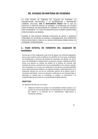 94
XII. AYUDAS EN MATERIA DE VIVIENDA
EL PLAN ESTATAL DE FOMENTO DEL ALQUILER DE VIVIENDAS, LA
REHABILITACIÓN EDIFICATORIA, Y LA REGENERACIÓN Y RENOVACIÓN
URBANAS, 2013-2016, SON EL INSTRUMENTO BÁSICO POR EL QUE SE
ARTICULA LA POLÍTICA ESTATAL DE VIVIENDA, SE ESTABLECEN LAS AYUDAS
PARA SATISFACER LAS NECESIDADES DE VIVIENDA DE LOS GRUPOS SOCIALES
MÁS VULNERABLES Y SE FIJAN LOS REQUISITOS QUE SE DEBEN CUMPLIR PARA
PODER ACCEDER A LAS MISMAS.
ADEMÁS SE HAN PREVISTO MEDIDAS ESPECÍFICAS DE APOYO A UNIDADES
FAMILIARES EN SITUACIÓN DE ESPECIAL VULNERABILIDAD, QUE PRESENTAN
DIFICULTADES PARA EL PAGO DE SU DEUDA HIPOTECARIA (FONDO SOCIAL DE
VIVIENDAS Y OTRAS MEDIDAS)
1.- PLAN ESTATAL DE FOMENTO DEL ALQUILER DE
VIVIENDAS
Se trata de un Plan congruente y que sirve de apoyo a las reformas legislativas
que en esta materia inició el Gobierno (Ley 4/2013, de 4 de junio, de Medidas
de Flexibilización y Fomento del Alquiler de Viviendas; Ley 8/2013, de 26 de
junio, de rehabilitación, regeneración y renovación urbanas; medidas de política
fiscal), que plantea un cambio de modelo de la política de vivienda, que
reorienta las metas y concentra los recursos disponibles en los sectores sociales
más necesitados, en un marco de cooperación y de efectiva corresponsabilidad
de las Administraciones Públicas y los agentes privados, implicados todos en la
realización efectiva de uno de los contenidos básicos de la política social y
económica del Estado, como es el derecho a disfrutar de una vivienda digna y
adecuada, al tiempo que se contribuye al empleo, el crecimiento y la
competitividad de la economía y la sostenibilidad medioambiental.
OBJETIVOS
Los objetivos del Plan son, en síntesis:
• Adaptar el sistema de ayudas a las necesidades sociales actuales y a la
escasez de recursos disponibles, concentrándolas en dos ejes (fomento
del alquiler y el fomento de la rehabilitación, regeneración y
renovación urbanas).
 