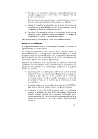95
• Contribuir a que los deudores hipotecarios para la adquisición de una
vivienda protegida puedan hacer frente a las obligaciones de sus
préstamos hipotecarios.
• Reforzar la cooperación y coordinación interadministrativa, así como
fomentar la corresponsabilidad en la financiación y en la gestión.
• Mejorar la calidad de la edificación y, en particular, de su eficiencia
energética, de su accesibilidad universal, de su adecuación para la
recogida de residuos y de su debida conservación.
• Contribuir a la reactivación del sector inmobiliario, desde los dos
elementos motores señalados: el fomento del alquiler y el apoyo a la
rehabilitación de edificios y a la regeneración urbana.
Para la consecución de sus objetivos, el Plan se estructura en programas.
REQUISITOS GENERALES
A los potenciales beneficiarios de las subvenciones les serán de aplicación las
siguientes reglas de carácter general:
a) Cuando los beneficiarios sean personas físicas, deberán poseer la
nacionalidad española, o la de alguno de los Estados miembros de la Unión
Europea o del Espacio Económico Europeo, Suiza, o el parentesco determinado
por la normativa que sea de aplicación. En el caso de los extranjeros no
comunitarios, deberán tener residencia legal en España.
b) Cuando los beneficiarios sean personas físicas o unidades de convivencia
constituidas por varias personas físicas, la determinación de los ingresos de la
persona o unidad, a efectos de su valoración para la obtención de la ayuda, se
atendrá a lo siguiente:
• Se calcula a partir de las declaraciones del Impuesto sobre la Renta de
las Personas Físicas, correspondiente a la declaración presentada por el
solicitante o por cada uno de los miembros de la unidad de
convivencia, relativa al último período impositivo con plazo de
presentación vencido, en el momento de la solicitud de la ayuda
correspondiente.
• La cuantía resultante se convertirá en número de veces del IPREM en
vigor durante el período al que se refieran los ingresos evaluados.
• El número de veces del IPREM resultante podrá ser ponderado
mediante la aplicación, por parte de las Comunidades Autónomas y
Ciudades de Ceuta y Melilla, de un coeficiente multiplicador único,
comprendido entre 0,70 y 1, en función del número de miembros de la
unidad de convivencia o de otros factores socio-económicos
relevantes.
 
