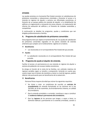 96
AYUDAS
Las ayudas previstas en el presente Plan Estatal consisten en subsidiaciones de
préstamos convenidos y subvenciones orientadas a fomentar el acceso a la
vivienda en régimen de alquiler a sectores con dificultades económicas, al
fomento de un parque público de vivienda de alquiler, a la rehabilitación de
edificios y la regeneración y renovación de zonas urbanas, a la implantación del
informe de evaluación de edificios y al fomento de ciudades sostenibles y
competitivas.
A continuación se detallan los programas, ayudas y condiciones que van
dirigidos preferentemente a familias.
A. Programa de subsidiación de préstamos convenidos
Este programa tiene por objeto el mantenimiento de las ayudas de subsidiación
de préstamos convenidos regulados en los planes estatales de vivienda
anteriores que cumplan con el ordenamiento vigente en la materia.
Beneficiarios
Los reconocidos en el correspondiente Plan Estatal del que proceda.
Ayudas
La subsidiación reconocida en el correspondiente Plan Estatal del que
proceda.
B. Programa de ayuda al alquiler de vivienda.
Facilitar el acceso y la permanencia en una vivienda en régimen de alquiler a
sectores de población con escasos medios económicos.
Se otorga en función de la renta de las familias, con umbrales máximos de
ingresos variables según su tamaño y composición, teniendo en cuenta que,
cuanto mayor sea el número de miembros y menor su nivel de ingresos, podrán
obtener más puntuación para ser beneficiarios de la subvención.
Beneficiarios
Personas físicas mayores de edad que reúnan los siguientes requisitos:
Ser titular o estar en condiciones de suscribir un contrato de
arrendamiento de vivienda formalizado en los términos de la Ley
29/1994, de 24 de noviembre, de Arrendamientos Urbanos, en calidad
de arrendatario.
Que la vivienda arrendada o a arrendar, constituya o vaya a constituir
la residencia habitual y permanente del arrendatario.
Que los ingresos de las personas que tengan, o vayan a tener, su
domicilio habitual y permanente en la vivienda arrendada, consten o
 