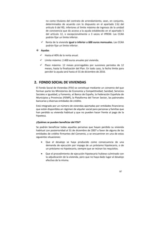 97
no como titulares del contrato de arrendamiento, sean, en conjunto,
determinados de acuerdo con lo dispuesto en el apartado 2.b) del
artículo 6 del RD, inferiores al límite máximo de ingresos de la unidad
de convivencia que da acceso a la ayuda establecido en el apartado 5
del artículo 12, o excepcionalmente a 3 veces el IPREM. Las CCAA
podrán fijar un límite inferior.
Renta de la vivienda igual o inferior a 600 euros mensuales. Las CCAA
podrán fijar un límite inferior.
Ayudas
Hasta el 40% de la renta anual.
Límite máximo: 2.400 euros anuales por vivienda.
Plazo máximo: 12 meses prorrogables por sucesivos periodos de 12
meses, hasta la finalización del Plan. En todo caso, la fecha límite para
percibir la ayuda será hasta el 31 de diciembre de 2016.
2. FONDO SOCIAL DE VIVIENDAS
El Fondo Social de Viviendas (FSV) se constituye mediante un convenio del que
forman parte los Ministerios de Economía y Competitividad; Sanidad, Servicios
Sociales e Igualdad; y Fomento, el Banco de España, la Federación Española de
Municipios y Provincias (FEMP), la Plataforma del Tercer Sector, las patronales
bancarias y diversas entidades de crédito.
Está integrado por un número de viviendas aportadas por entidades financieras
que están disponibles en régimen de alquiler social para personas y familias que
han perdido su vivienda habitual y que no pueden hacer frente al pago de la
hipoteca.
¿Quiénes se pueden beneficiar del FSV?
Se podrán beneficiar todas aquellas personas que hayan perdido su vivienda
habitual con posterioridad al 31 de diciembre de 2007 a favor de alguna de las
entidades de crédito firmantes del Convenio, y se encuentren en una de estas
siguientes situaciones:
• Que el desalojo se haya producido como consecuencia de una
demanda de ejecución por impago de un préstamo hipotecario, o de
un préstamo no hipotecario, siempre que se reúnan los requisitos.
• Que el procedimiento de ejecución hipotecaria hubiese culminado con
la adjudicación de la vivienda, pero que no haya dado lugar al desalojo
efectivo de la misma.
 