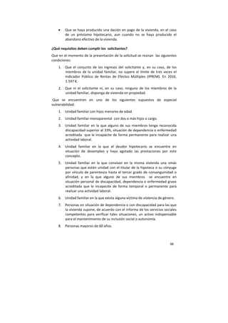 98
• Que se haya producido una dación en pago de la vivienda, en el caso
de un préstamo hipotecario, aun cuando no se haya producido el
abandono efectivo de la vivienda.
¿Qué requisitos deben cumplir los solicitantes?
Que en el momento de la presentación de la solicitud se reúnan las siguientes
condiciones:
1. Que el conjunto de los ingresos del solicitante y, en su caso, de los
miembros de la unidad familiar, no supere el límite de tres veces el
Indicador Público de Rentas de Efectos Múltiples (IPREM). En 2016,
1.597 €.
2. Que ni el solicitante ni, en su caso, ninguno de los miembros de la
unidad familiar, disponga de vivienda en propiedad.
Que se encuentren en uno de los siguientes supuestos de especial
vulnerabilidad:
1. Unidad familiar con hijos menores de edad.
2. Unidad familiar monoparental con dos o más hijos a cargo.
3. Unidad familiar en la que alguno de sus miembros tenga reconocida
discapacidad superior al 33%, situación de dependencia o enfermedad
acreditada que le incapacite de forma permanente para realizar una
actividad laboral.
4. Unidad familiar en la que el deudor hipotecario se encuentre en
situación de desempleo y haya agotado las prestaciones por este
concepto.
5. Unidad familiar en la que convivan en la misma vivienda una omás
personas que estén unidad con el titular de la hipoteca o su cónyuge
por vínculo de parentesco hasta el tercer grado de consanguinidad o
afinidad, y en la que alguno de sus miembros se encuentre en
situación personal de discapacidad, dependencia o enfermedad grave
acreditada que le incapacite de forma temporal o permanente para
realizar una actividad laboral.
6. Unidad familiar en la que exista alguna víctima de violencia de género.
7. Personas en situación de dependencia o con discapacidad para las que
la vivienda supone, de acuerdo con el informa de los servicios sociales
competentes para verificar tales situaciones, un activo indispensable
para el mantenimiento de su inclusión social o autonomía.
8. Personas mayores de 60 años.
 