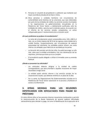 99
9. Personas en situación de prejubilación o jubilación que mediante aval
hayan asumido las deudas de los hijos o nietos.
10. Otras personas o unidades familiares con circunstancias de
vulnerabilidad social distintas de las anteriores, que sean detectadas
por parte de las entidades de crédito, los servicios sociales municipales
o las organizaciones no gubernamentales encuadradas en la
Plataforma del Tercer Sector, y debidamente justificadas ante las
entidades de crédito, para las que la vivienda supone, de acuerdo con
el informe de los servicios sociales competentes, un activo
indispensable para el mantenimiento de su inclusión social.
¿En qué condiciones se produce el arrendamiento?
- La renta del arrendamiento estará comprendida entre 150 y 400 € al
mes, con un límite máximo del 30 % de los ingresos netos totales de la
unidad familiar. Excepcionalmente, por circunstancias de especial
precariedad del solicitante, las entidades podrán ofrecer una renta
inferior a la señalada y que habrá de ser acordada por las partes.
- La duración del contrato será de dos años. Se podrá prorrogar un año
más, salvo que la entidad arrendadora, tras una reevaluación de los
requisitos, concluya que éstos ya no se cumplen.
- El arrendatario queda obligado a utilizar el inmueble como su vivienda
habitual.
¿Dónde se presentan las solicitudes?
- Las solicitudes deberán dirigirse a la entidad de crédito
correspondiente, que dará prioridad a aquellas situaciones de mayor
necesidad o riesgo social.
- La entidad podrá solicitar informe a los servicios sociales de las
corporaciones locales, que deberán emitirlo en un plazo de 15 días.
- Por su parte, las Organizaciones No Gubernamentales incluidas en la
Plataforma del Tercer Sector asesorarán en el proceso y facilitarán el
acceso a la información
3. OTRAS MEDIDAS PARA LOS DEUDORES
HIPOTECARIOS CON DIFICULTADES PARA PAGAR SU
PRÉSTAMO
En estos últimos años se han previstos diversos mecanismos conducentes a permitir
la reestructuración de la deuda hipotecaria de quienes padecen dificultades
extraordinarias para atender su pago, así como la flexibilización de la ejecución de la
 