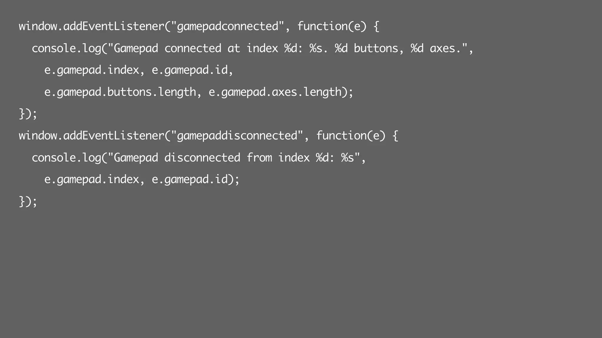 window.addEventListener("gamepadconnected", function(e) {
console.log("Gamepad connected at index %d: %s. %d buttons, %d axes.",
e.gamepad.index, e.gamepad.id,
e.gamepad.buttons.length, e.gamepad.axes.length);
});
window.addEventListener("gamepaddisconnected", function(e) {
console.log("Gamepad disconnected from index %d: %s",
e.gamepad.index, e.gamepad.id);
});
 