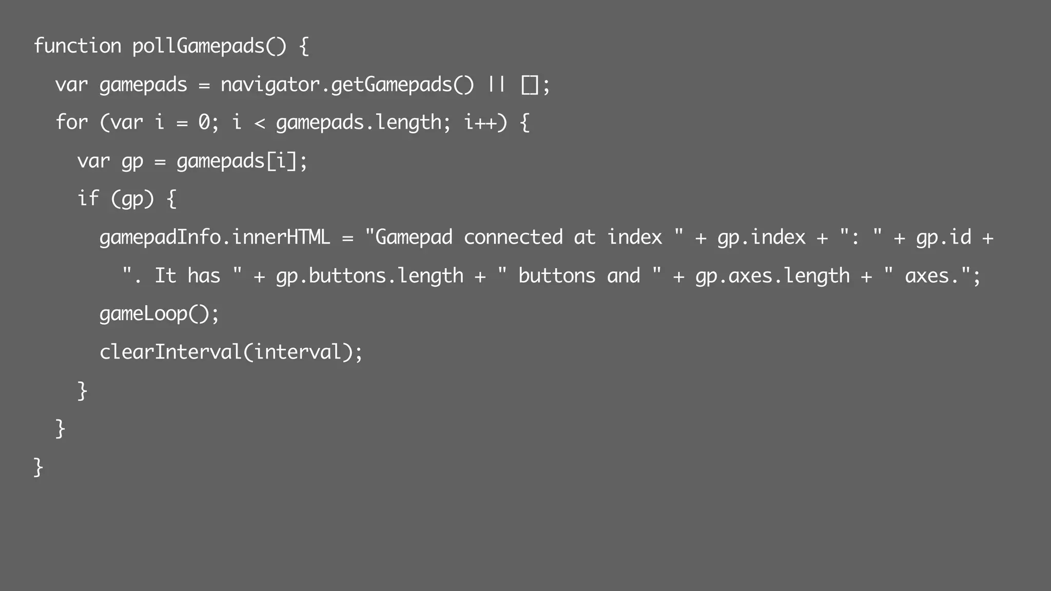 function pollGamepads() {
var gamepads = navigator.getGamepads() || [];
for (var i = 0; i < gamepads.length; i++) {
var gp = gamepads[i];
if (gp) {
gamepadInfo.innerHTML = "Gamepad connected at index " + gp.index + ": " + gp.id +
". It has " + gp.buttons.length + " buttons and " + gp.axes.length + " axes.";
gameLoop();
clearInterval(interval);
}
}
}
 