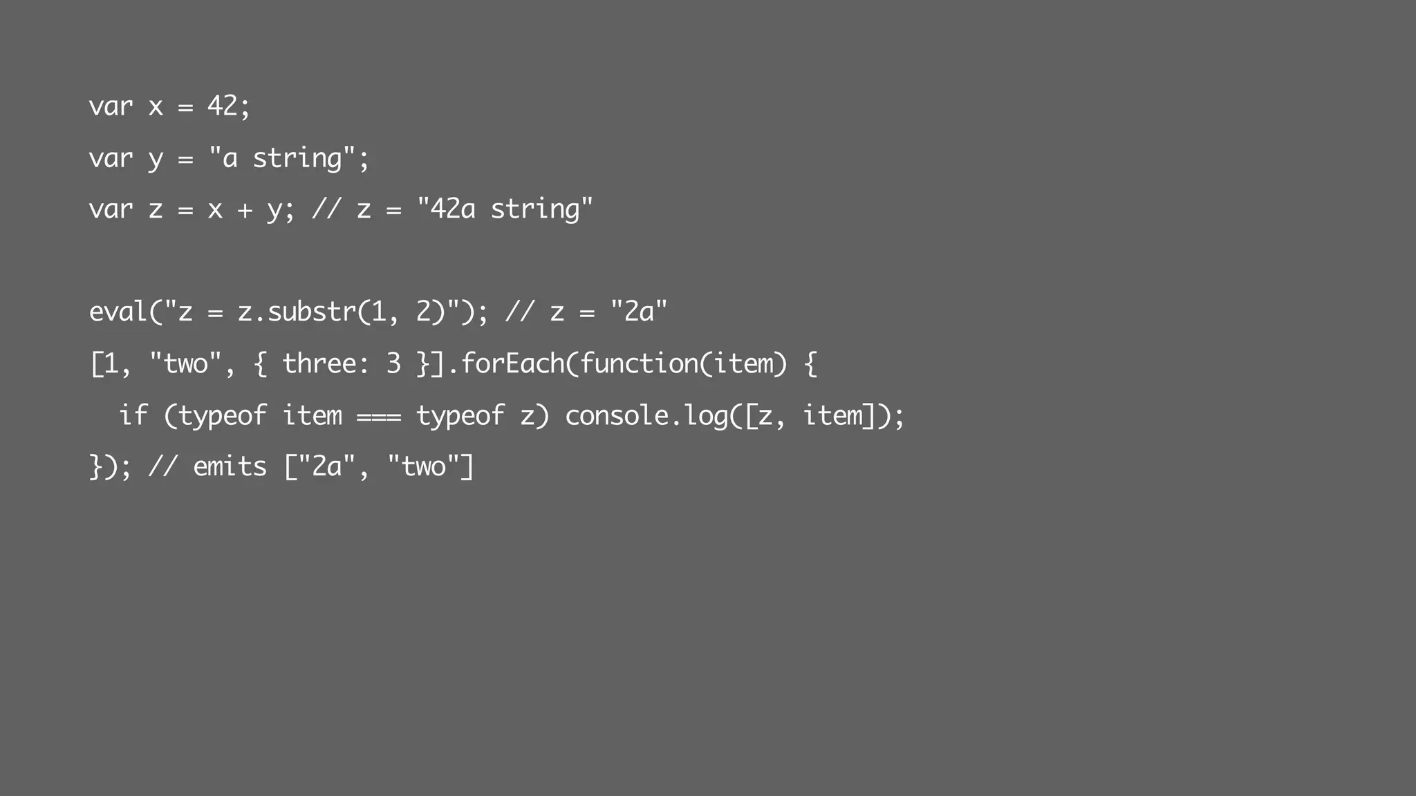 var x = 42;
var y = "a string";
var z = x + y; // z = "42a string"
eval("z = z.substr(1, 2)"); // z = "2a"
[1, "two", { three: 3 }].forEach(function(item) {
if (typeof item === typeof z) console.log([z, item]);
}); // emits ["2a", "two"]
 