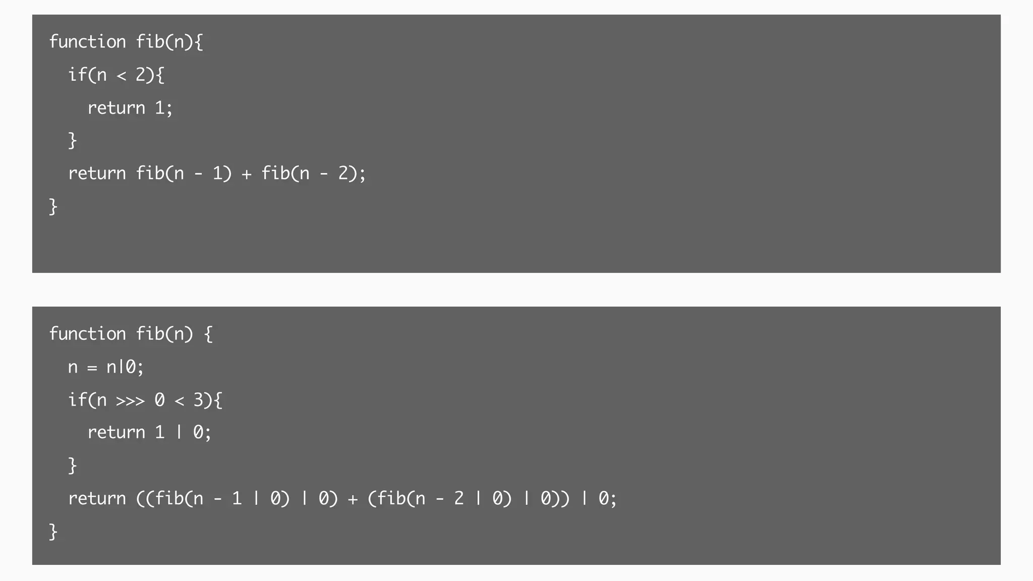 function fib(n){
if(n < 2){
return 1;
}
return fib(n - 1) + fib(n - 2);
}
function fib(n) {
n = n|0;
if(n >>> 0 < 3){
return 1 | 0;
}
return ((fib(n - 1 | 0) | 0) + (fib(n - 2 | 0) | 0)) | 0;
}
 