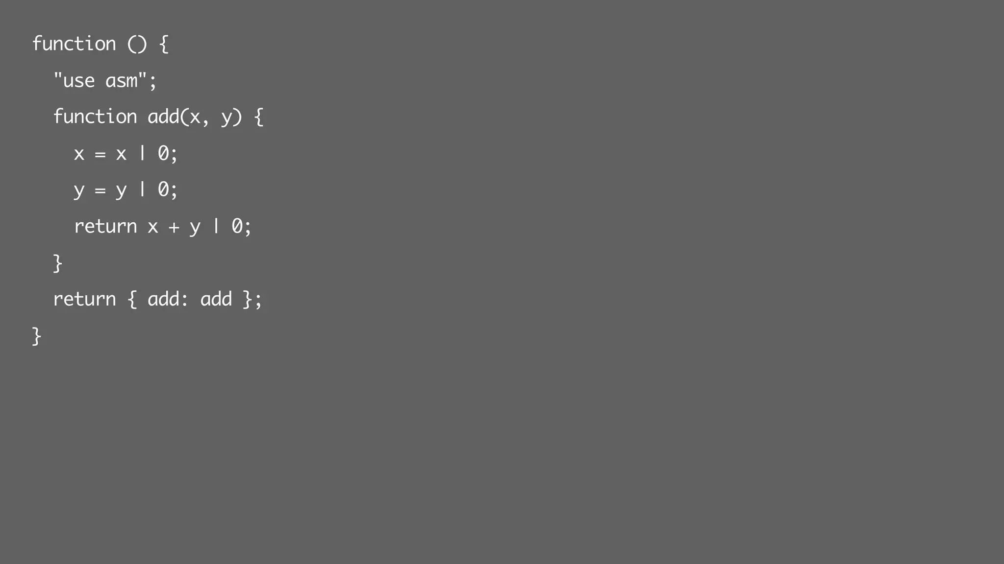 function () {
"use asm";
function add(x, y) {
x = x | 0;
y = y | 0;
return x + y | 0;
}
return { add: add };
}
 