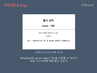 PROB 6 Exp.
WireShark의 export object 기능을 사용할 수 있는가
파일 시그니처에 대해 알고 있는가
(힌트는 3시간 전에 추가)
 