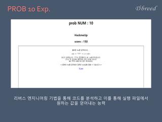 PROB 10 Exp.
리버스 엔지니어링 기법을 통해 코드를 분석하고 이를 통해 실행 파일에서
원하는 값을 얻어내는 능력
 