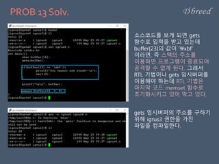 PROB 13 Solv.
소스코드를 보게 되면 gets
함수로 입력을 받고 있는데
buffer[23]의 값이 ‘xbf’
이라면, 즉 스택의 주소를
이용하면 프로그램이 종료되어
공격할 수 없게 된다. 그래서
RTL 기법이나 gets 임시버퍼를
이용해야 하는데 RTL 기법은
마지막 코드 memset 함수로
초기화시키고 있어 막고 있다.
gets 임시버퍼의 주소를 구하기
위해 igrus3 권한을 가진
파일을 컴파일한다.
 