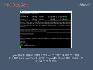 PROB 13 Solv.
gets 함수를 이용해 입력받으므로 cat 연산자와 파이프 연산자를
이용하여 buffer overflow를 일으키면 igrus4의 로그인 쉘에 성공적으로
접근할 수 있게 된다.
 