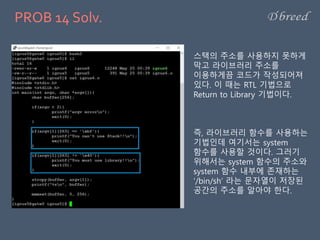 PROB 14 Solv.
스택의 주소를 사용하지 못하게
막고 라이브러리 주소를
이용하게끔 코드가 작성되어져
있다. 이 때는 RTL 기법으로
Return to Library 기법이다.
즉, 라이브러리 함수를 사용하는
기법인데 여기서는 system
함수를 사용할 것이다. 그러기
위해서는 system 함수의 주소와
system 함수 내부에 존재하는
‘/bin/sh’ 라는 문자열이 저장된
공간의 주소를 알아야 한다.
 