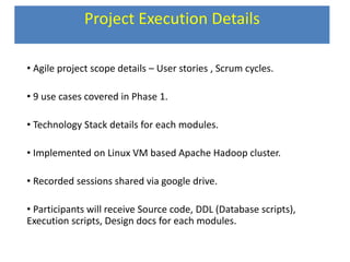 Project Execution Details
• Agile project scope details – User stories , Scrum cycles.
• 9 use cases covered in Phase 1.
• Technology Stack details for each modules.
• Implemented on Linux VM based Apache Hadoop cluster.
• Recorded sessions shared via google drive.
• Participants will receive Source code, DDL (Database scripts),
Execution scripts, Design docs for each modules.
 