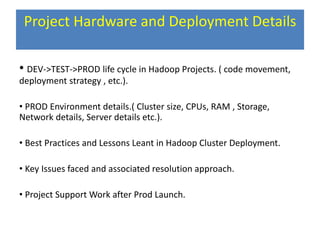 Project Hardware and Deployment Details
• DEV->TEST->PROD life cycle in Hadoop Projects. ( code movement,
deployment strategy , etc.).
• PROD Environment details.( Cluster size, CPUs, RAM , Storage,
Network details, Server details etc.).
• Best Practices and Lessons Leant in Hadoop Cluster Deployment.
• Key Issues faced and associated resolution approach.
• Project Support Work after Prod Launch.
 