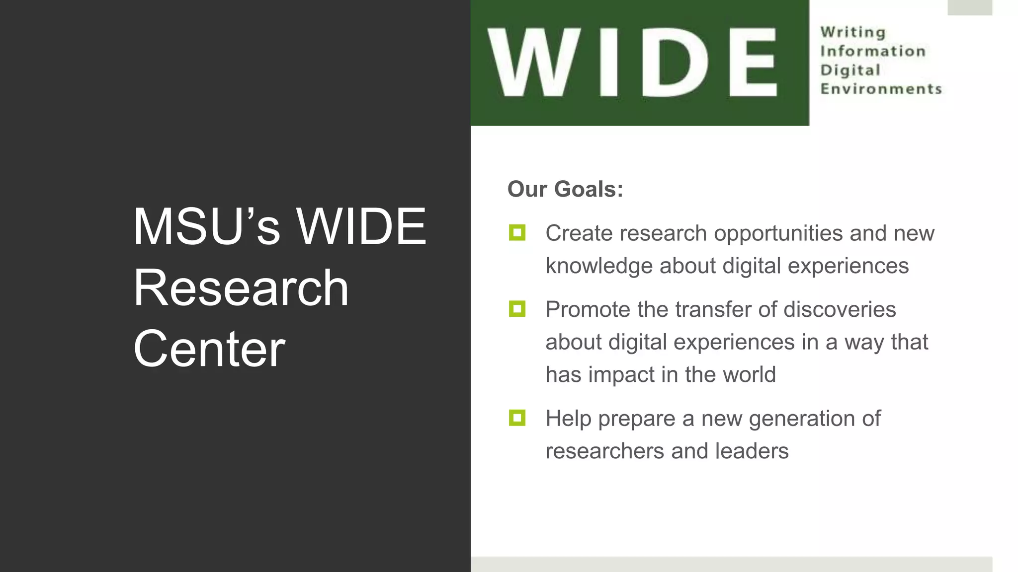 MSU’s WIDE
Research
Center
Our Goals:
 Create research opportunities and new
knowledge about digital experiences
 Promote the transfer of discoveries
about digital experiences in a way that
has impact in the world
 Help prepare a new generation of
researchers and leaders
 