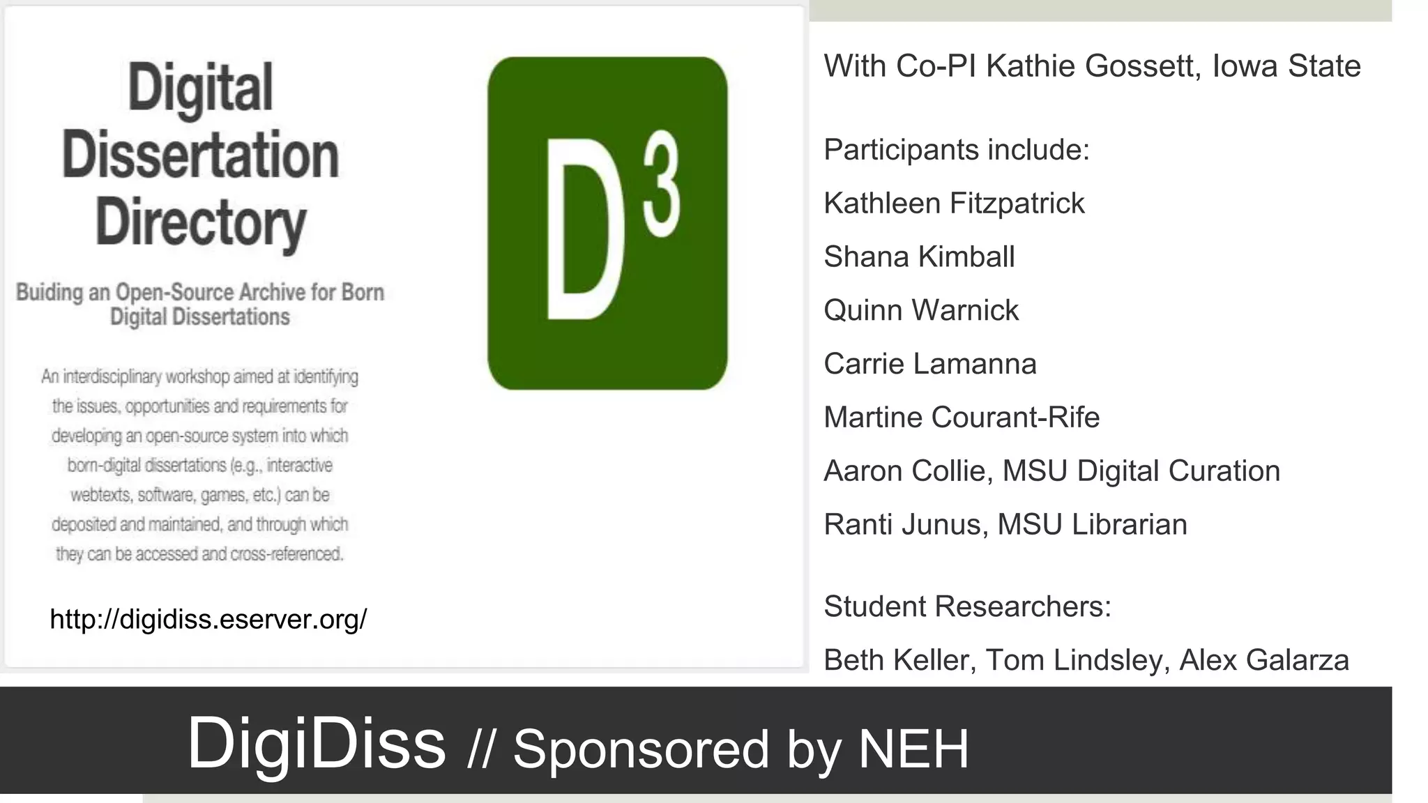 DigiDiss // Sponsored by NEH
http://digidiss.eserver.org/
With Co-PI Kathie Gossett, Iowa State
Participants include:
Kathleen Fitzpatrick
Shana Kimball
Quinn Warnick
Carrie Lamanna
Martine Courant-Rife
Aaron Collie, MSU Digital Curation
Ranti Junus, MSU Librarian
Student Researchers:
Beth Keller, Tom Lindsley, Alex Galarza
 