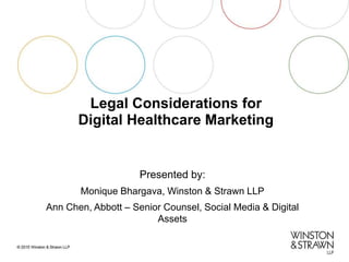 Legal Considerations for
Digital Healthcare Marketing
Presented by:
Monique Bhargava, Winston & Strawn LLP
Ann Chen, Abbott – Senior Counsel, Social Media & Digital
Assets
 