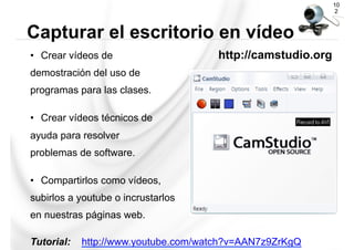 •  Crear vídeos de http://camstudio.org
demostración del uso de
programas para las clases.
•  Crear vídeos técnicos de
ayuda para resolver
problemas de software.
•  Compartirlos como vídeos,
subirlos a youtube o incrustarlos
en nuestras páginas web.
Tutorial: http://www.youtube.com/watch?v=AAN7z9ZrKgQ
10
2
Capturar el escritorio en vídeo
 