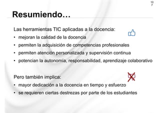 Las herramientas TIC aplicadas a la docencia:
•  mejoran la calidad de la docencia
•  permiten la adquisición de competencias profesionales
•  permiten atención personalizada y supervisión continua
•  potencian la autonomía, responsabilidad, aprendizaje colaborativo
Pero también implica:
•  mayor dedicación a la docencia en tiempo y esfuerzo
•  se requieren ciertas destrezas por parte de los estudiantes
Resumiendo…
10
7
 