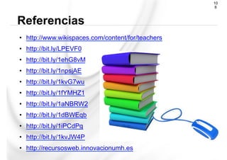 •  http://www.wikispaces.com/content/for/teachers
•  http://bit.ly/LPEVF0
•  http://bit.ly/1ehG8vM
•  http://bit.ly/1npsjAE
•  http://bit.ly/1kvG7wu
•  http://bit.ly/1fYMHZ1
•  http://bit.ly/1aNBRW2
•  http://bit.ly/1dBWEqb
•  http://bit.ly/1iPCdPg
•  http://bit.ly/1kvJW4P
•  http://recursosweb.innovacionumh.es
Referencias
10
8
 