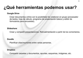 Google Drive
Crear documentos online con la posibilidad de colaborar en grupo (procesador
de textos, hoja de cálculo, programa de presentación básico y editor de
formularios para encuestas).
Slideshare
Crear y compartir presentaciones. Retroalimentación a partir de los comentarios.
Doodle
Planificar citas/reuniones entre varias personas.
Dropbox
Compartir carpetas y documentos, apuntes, esquemas, imágenes, etc.
11
¿Qué herramientas podemos usar?
 