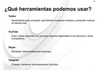 Twitter
Herramienta para compartir, permitiendo incorporar enlaces y comentar noticias
en tiempo real.
YouTube
Subir vídeos docentes a la red para dejarlos disponibles a los alumnos u otros
compañeros.
Skype
Mantener videoconferencias (tutorías).
Telegram
Chatear, mantener conversaciones (tutorías).
12
¿Qué herramientas podemos usar?
 
