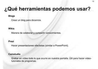 Blogs
Crear un blog para docencia.
Wikis
Manera de colaborar y compartir conocimientos.
Prezi
Hacer presentaciones efectistas (similar a PowerPoint).
Camstudio
Grabar en vídeo todo lo que ocurre en nuestra pantalla. Útil para hacer video-
tutoriales de programas.
13
¿Qué herramientas podemos usar?
 