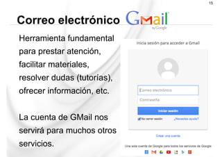 Herramienta fundamental
para prestar atención,
facilitar materiales,
resolver dudas (tutorías),
ofrecer información, etc.
La cuenta de GMail nos
servirá para muchos otros
servicios.
Correo electrónico
15
 