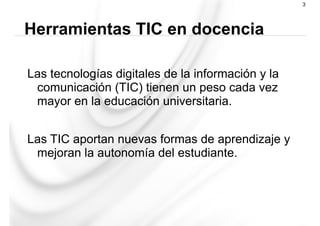 Las tecnologías digitales de la información y la
comunicación (TIC) tienen un peso cada vez
mayor en la educación universitaria.
Las TIC aportan nuevas formas de aprendizaje y
mejoran la autonomía del estudiante.
Herramientas TIC en docencia
3
 