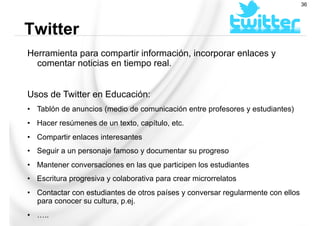Herramienta para compartir información, incorporar enlaces y
comentar noticias en tiempo real.
Usos de Twitter en Educación:
•  Tablón de anuncios (medio de comunicación entre profesores y estudiantes)
•  Hacer resúmenes de un texto, capítulo, etc.
•  Compartir enlaces interesantes
•  Seguir a un personaje famoso y documentar su progreso
•  Mantener conversaciones en las que participen los estudiantes
•  Escritura progresiva y colaborativa para crear microrrelatos
•  Contactar con estudiantes de otros países y conversar regularmente con ellos
para conocer su cultura, p.ej.
•  …..
Twitter
36
 
