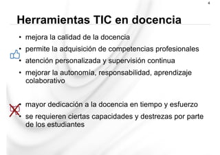 •  mejora la calidad de la docencia
•  permite la adquisición de competencias profesionales
•  atención personalizada y supervisión continua
•  mejorar la autonomía, responsabilidad, aprendizaje
colaborativo
•  mayor dedicación a la docencia en tiempo y esfuerzo
•  se requieren ciertas capacidades y destrezas por parte
de los estudiantes
Herramientas TIC en docencia
4
 