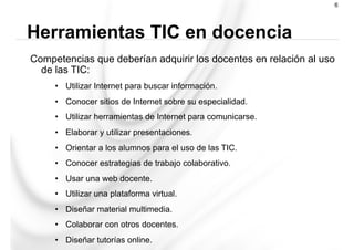 Competencias que deberían adquirir los docentes en relación al uso
de las TIC:
•  Utilizar Internet para buscar información.
•  Conocer sitios de Internet sobre su especialidad.
•  Utilizar herramientas de Internet para comunicarse.
•  Elaborar y utilizar presentaciones.
•  Orientar a los alumnos para el uso de las TIC.
•  Conocer estrategias de trabajo colaborativo.
•  Usar una web docente.
•  Utilizar una plataforma virtual.
•  Diseñar material multimedia.
•  Colaborar con otros docentes.
•  Diseñar tutorías online.
Herramientas TIC en docencia
6
 
