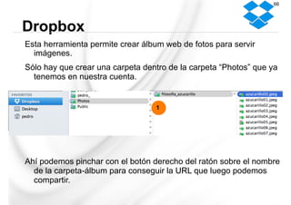 Esta herramienta permite crear álbum web de fotos para servir
imágenes.
Sólo hay que crear una carpeta dentro de la carpeta “Photos” que ya
tenemos en nuestra cuenta.
Ahí podemos pinchar con el botón derecho del ratón sobre el nombre
de la carpeta-álbum para conseguir la URL que luego podemos
compartir.
Dropbox
66
1
 