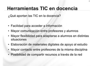 ¿Qué aportan las TIC en la docencia?
•  Facilidad para acceder a información
•  Mayor comunicación entre profesores y alumnos
•  Mayor flexibilidad para adaptarse a alumnos en distintas
situaciones
•  Elaboración de materiales digitales de apoyo al estudio
•  Mayor contacto entre profesores de la misma disciplina
•  Posibilidad de compartir recursos a través de la red
Herramientas TIC en docencia
7
 