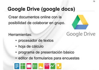 Crear documentos online con la
posibilidad de colaborar en grupo.
Herramientas:
•  procesador de textos
•  hoja de cálculo
•  programa de presentación básico
•  editor de formularios para encuestas
Google Drive (google docs)
76
 