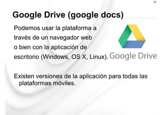Podemos usar la plataforma a
través de un navegador web
o bien con la aplicación de
escritorio (Windows, OS X, Linux).
Existen versiones de la aplicación para todas las
plataformas móviles.
Google Drive (google docs)
77
 