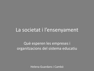 La societat i l’ensenyament
Què esperen les empreses i
organitzacions del sistema educatiu
Helena Guardans i Cambó
 