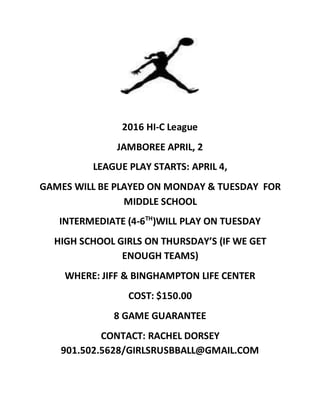 2016 HI-C League
JAMBOREE APRIL, 2
LEAGUE PLAY STARTS: APRIL 4,
GAMES WILL BE PLAYED ON MONDAY & TUESDAY FOR
MIDDLE SCHOOL
INTERMEDIATE (4-6TH
)WILL PLAY ON TUESDAY
HIGH SCHOOL GIRLS ON THURSDAY’S (IF WE GET
ENOUGH TEAMS)
WHERE: JIFF & BINGHAMPTON LIFE CENTER
COST: $150.00
8 GAME GUARANTEE
CONTACT: RACHEL DORSEY
901.502.5628/GIRLSRUSBBALL@GMAIL.COM
 