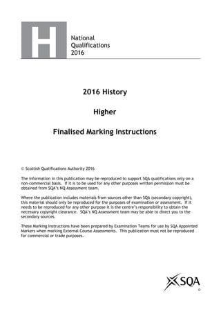 National
Qualifications
2016
2016 History
Higher
Finalised Marking Instructions
 Scottish Qualifications Authority 2016
The information in this publication may be reproduced to support SQA qualifications only on a
non-commercial basis. If it is to be used for any other purposes written permission must be
obtained from SQA’s NQ Assessment team.
Where the publication includes materials from sources other than SQA (secondary copyright),
this material should only be reproduced for the purposes of examination or assessment. If it
needs to be reproduced for any other purpose it is the centre’s responsibility to obtain the
necessary copyright clearance. SQA’s NQ Assessment team may be able to direct you to the
secondary sources.
These Marking Instructions have been prepared by Examination Teams for use by SQA Appointed
Markers when marking External Course Assessments. This publication must not be reproduced
for commercial or trade purposes.
©
 