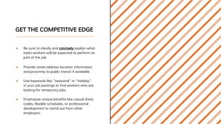 GET THE COMPETITIVE EDGE
● Be sure to clearly and concisely explain what
tasks workers will be expected to perform as
part of the job.
● Provide street address location information
and proximity to public transit if available.
● Use keywords like “seasonal” or “holiday”
in your job postings to find workers who are
looking for temporary jobs.
● Emphasize unique benefits like casual dress
codes, flexible schedules, or professional
development to stand out from other
employers.
 