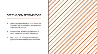 GET THE COMPETITIVE EDGE
● Leverage mobile platforms to communicate
schedules and increase your ability to adapt
to last minute changes
● Communicate with workers frequently to
make sure you’re all on the same page.
● Don’t focus just on wages, total earning
potential and other benefits are important.
 