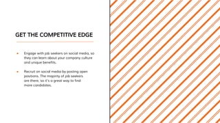 GET THE COMPETITIVE EDGE
● Engage with job seekers on social media, so
they can learn about your company culture
and unique benefits.
● Recruit on social media by posting open
positions. The majority of job seekers
are there, so it’s a great way to find
more candidates.
 
