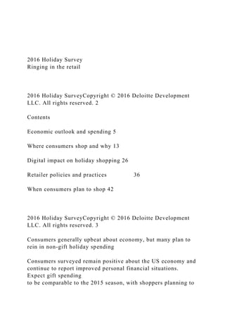 2016 Holiday Survey
Ringing in the retail
2016 Holiday SurveyCopyright © 2016 Deloitte Development
LLC. All rights reserved. 2
Contents
Economic outlook and spending 5
Where consumers shop and why 13
Digital impact on holiday shopping 26
Retailer policies and practices 36
When consumers plan to shop 42
2016 Holiday SurveyCopyright © 2016 Deloitte Development
LLC. All rights reserved. 3
Consumers generally upbeat about economy, but many plan to
rein in non-gift holiday spending
Consumers surveyed remain positive about the US economy and
continue to report improved personal financial situations.
Expect gift spending
to be comparable to the 2015 season, with shoppers planning to
 