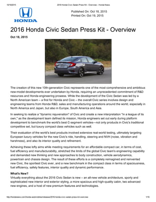 10/19/2015 2016 Honda Civic Sedan Press Kit ­ Overview ­ Honda News
http://hondanews.com/honda­automobiles/releases/2016­honda­civic­sedan­press­kit­overview 1/16
Published On: Oct 18, 2015
Printed On: Oct 19, 2015
2016 Honda Civic Sedan Press Kit ­ Overview
Oct 18, 2015
The creation of this new 10th­generation Civic represents one of the most comprehensive and ambitious
new­model developments ever undertaken by Honda, requiring an unprecedented commitment of R&D
resources and Honda engineering prowess. While the development of the Civic Sedan was led by a
North American team – a first for Honda and Civic – the overall Civic series involves design and
engineering teams from Honda R&D, sales and manufacturing operations around the world, especially in
North America and Japan, but also in Europe, South America and Asia.
In seeking to realize a "dynamic rejuvenation" of Civic and create a new interpretation "in a league of its
own," as the development team defined its mission, Honda engineers set out early during platform
development to benchmark the world's best C­segment vehicles—not only products in Civic's traditional
competitive set, but luxury compact class vehicles such as well.
Their evaluation of the world's best products involved extensive real­world testing, ultimately targeting
European luxury vehicles for the new Civic's ride, handling, steering and NVH (noise, vibration and
harshness), and also its interior quality and refinement.
Achieving these lofty aims while meeting requirements for an affordable compact car, in terms of cost,
fuel efficiency and manufacturability, stretched the limits of the global Civic team's engineering capability
and demanded new thinking and new approaches to body construction, vehicle aerodynamics,
powertrain and chassis design. The result of these efforts is a completely reimagined and reinvented
new Civic, the sportiest Civic ever, and a new benchmark in the compact class in terms of spaciousness,
fuel efficiency, safety features, interior quality and dynamic performance.
What's New?
Virtually everything about the 2016 Civic Sedan is new – an all­new vehicle architecture, sporty and
sophisticated new interior and exterior styling, a more spacious and high­quality cabin, two advanced
new engines, and a host of new premium features and technologies.
 