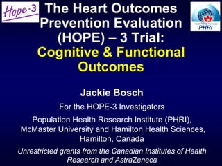 The Heart Outcomes
Prevention Evaluation
(HOPE) – 3 Trial:
Cognitive & Functional
Outcomes
Jackie Bosch
For the HOPE-3 Investigators
Population Health Research Institute (PHRI),
McMaster University and Hamilton Health Sciences,
Hamilton, Canada
Unrestricted grants from the Canadian Institutes of Health
Research and AstraZeneca
 