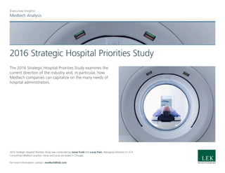 Medtech Analysis
Executive Insights
2016 Strategic Hospital Priorities Study
The 2016 Strategic Hospital Priorities Study examines the
current direction of the industry and, in particular, how
Medtech companies can capitalize on the many needs of
hospital administrators.
2016 Strategic Hospital Priorities Study was conducted by Jonas Funk and Lucas Pain, Managing Directors in L.E.K.
Consulting’s Medtech practice. Jonas and Lucas are based in Chicago.
For more information, contact: medtech@lek.com.
 