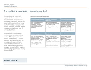 We see substantial outsourced
opportunity ahead for independent
providers of data, technology and
other value-add hospital services. This
bodes well for medtech firms, many
of which have begun to expand their
breadth of services in order to provide
key players with a broader base of
connected solutions.
To capitalize on these prospects,
medtech leaders should consider a
number of focal points, including
ways to target emerging customer
segments, and gain insight into the
various provider segments (with
special emphasis on the needs of
larger, progressive health systems),
while also considering M&A to access
potentially high-growth areas, among
other strategies.
For medtechs, continued change is required
Medtech Analysis
Executive Insights
2016 Strategic Hospital Priorities Study
About the authors
t Medtech company focus areas
Provider landscape evolution Customer segmentation
and needs
Optimized commercial models
How is provider evolution
(e.g., consolidating,
integrating, taking on
accountability, supply chain
centralization) impacting
medtechs?
What customer segments
are emerging and which will
“win” in the future?
What are their needs and
which can be addressed by
medtechs?
How should Medtechs
transform commercial models?
Increase participation in
alternate sites? Engage with
distributors and GPOs?
What capabilities and
resources are needed to align
with the changes in decision-
making?
Value articulation and
outcome-based pricing
Service / solution expansion
opportunities
M&A opportunities
How can Medtechs define /
quantify the value that they
bring to customers?
What tools can be used to
communicate the benefits?
How to develop, offer,
manage and track gain-
sharing programs
How to transform from
“products” to solutions that
better address customers’
needs?
Where / how can data
connectivity increase the value
of devices?
How to define and monetize
new services and solutions?
In which areas should
Medtechs expand via
acquisition?
What portfolio additions
provide the best fit for
providing meaningful
solutions?
Which specific targets offer
the best fit and promise for
profitable growth?
 