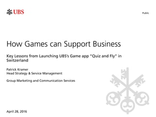 Public
April 28, 2016
Patrick Kramer
How Games can Support Business
Key Lessons from Launching UBS’s Game app “Quiz and Fly” in
Switzerland
Head Strategy & Service Management
Group Marketing and Communication Services
 