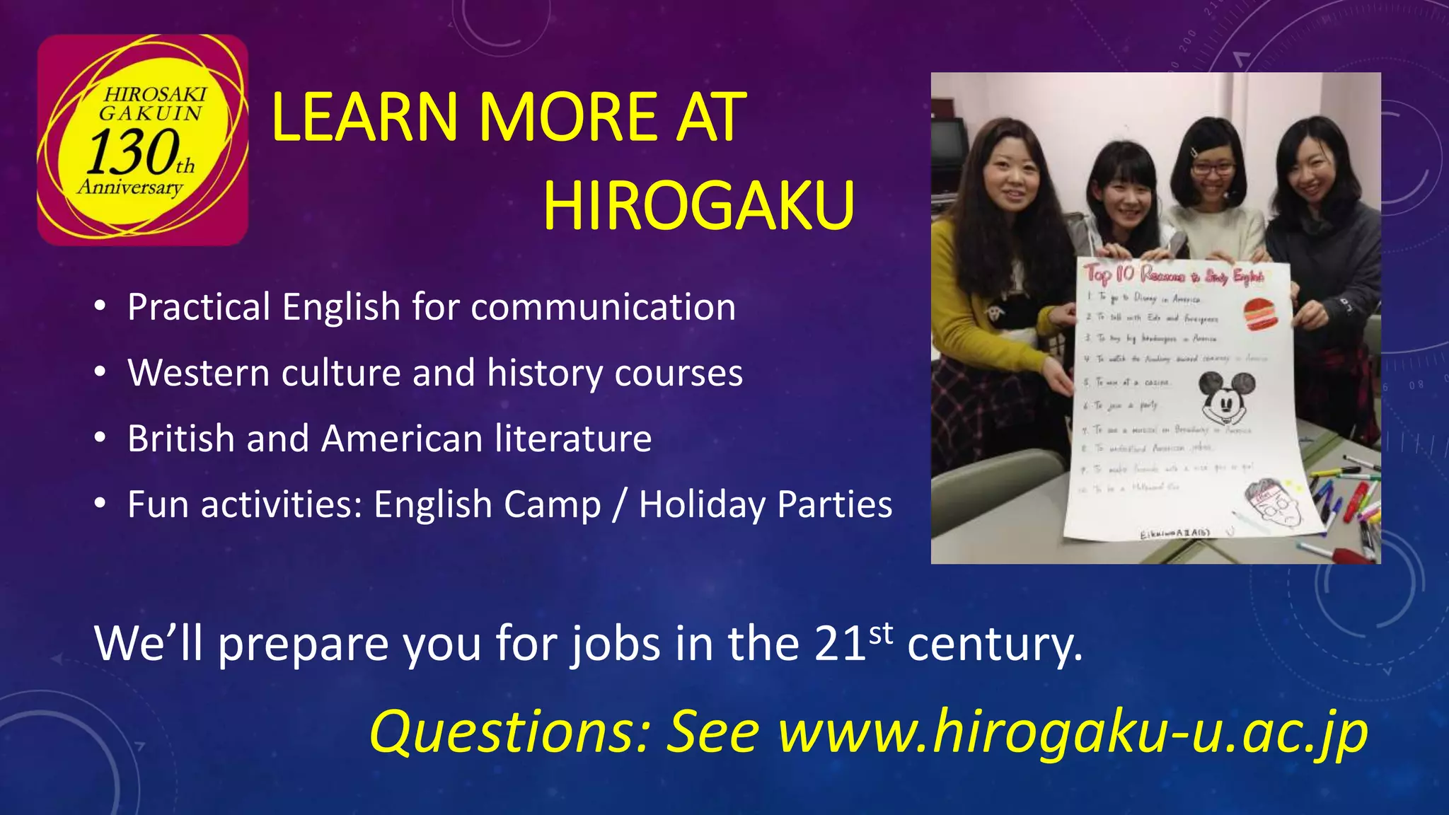 • Practical English for communication
• Western culture and history courses
• British and American literature
• Fun activities: English Camp / Holiday Parties
We’ll prepare you for jobs in the 21st century.
Questions: See www.hirogaku-u.ac.jp
LEARN MORE AT
HIROGAKU
 